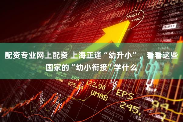 配资专业网上配资 上海正逢“幼升小”，看看这些国家的“幼小衔接”学什么