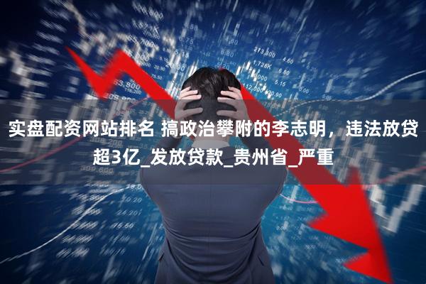 实盘配资网站排名 搞政治攀附的李志明，违法放贷超3亿_发放贷款_贵州省_严重
