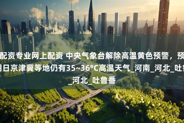 配资专业网上配资 中央气象台解除高温黄色预警，预计明日京津冀等地仍有35~36°C高温天气_河南_河北_吐鲁番
