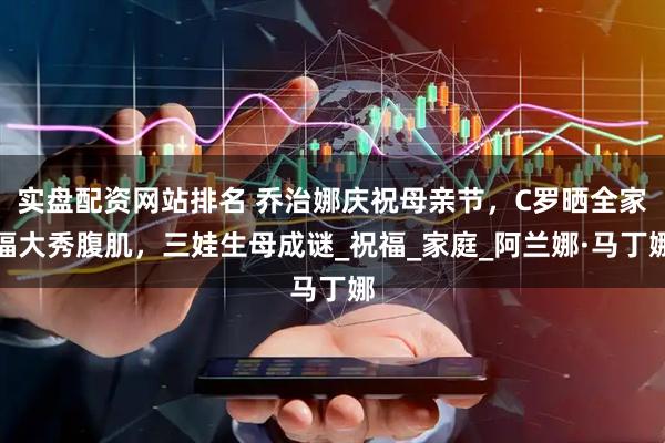 实盘配资网站排名 乔治娜庆祝母亲节，C罗晒全家福大秀腹肌，三娃生母成谜_祝福_家庭_阿兰娜·马丁娜