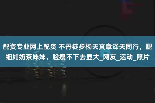 配资专业网上配资 不丹徒步杨天真章泽天同行，腿细如奶茶妹妹，脸瘦不下去显大_网友_运动_照片