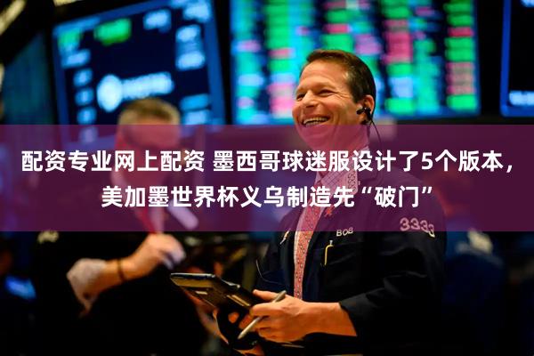 配资专业网上配资 墨西哥球迷服设计了5个版本，美加墨世界杯义乌制造先“破门”