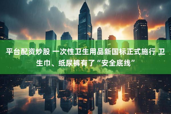 平台配资炒股 一次性卫生用品新国标正式施行 卫生巾、纸尿裤有了“安全底线”