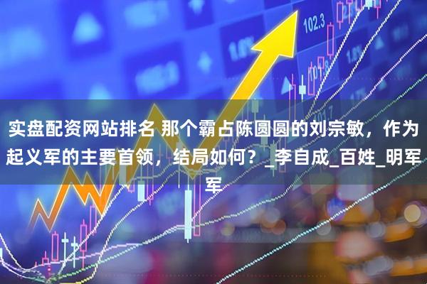 实盘配资网站排名 那个霸占陈圆圆的刘宗敏，作为起义军的主要首领，结局如何？_李自成_百姓_明军