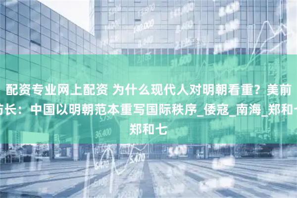 配资专业网上配资 为什么现代人对明朝看重？美前防长：中国以明朝范本重写国际秩序_倭寇_南海_郑和七