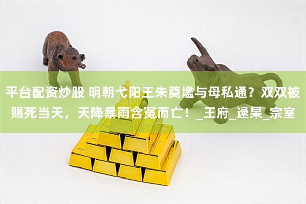 平台配资炒股 明朝弋阳王朱奠壏与母私通？双双被赐死当天，天降暴雨含冤而亡！_王府_逯杲_宗室