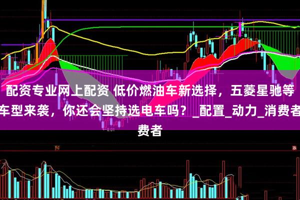 配资专业网上配资 低价燃油车新选择，五菱星驰等车型来袭，你还会坚持选电车吗？_配置_动力_消费者
