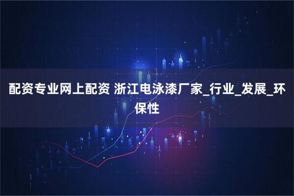 配资专业网上配资 浙江电泳漆厂家_行业_发展_环保性