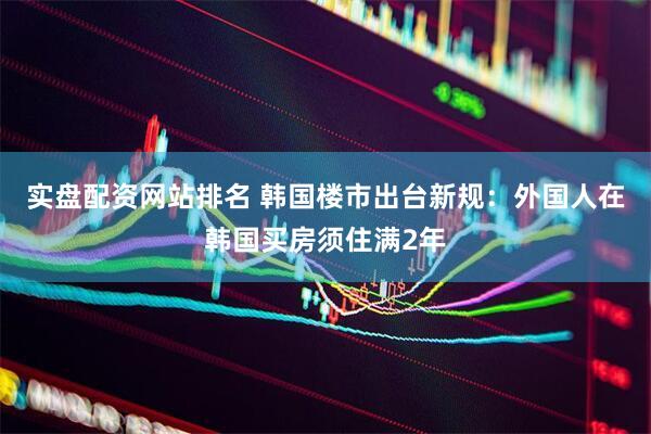 实盘配资网站排名 韩国楼市出台新规：外国人在韩国买房须住满2年