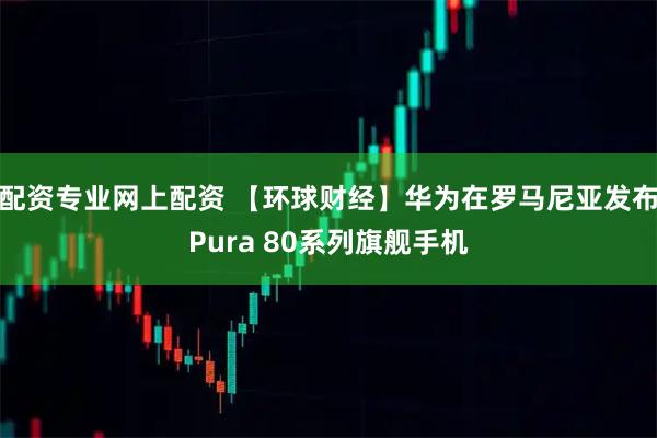 配资专业网上配资 【环球财经】华为在罗马尼亚发布Pura 80系列旗舰手机