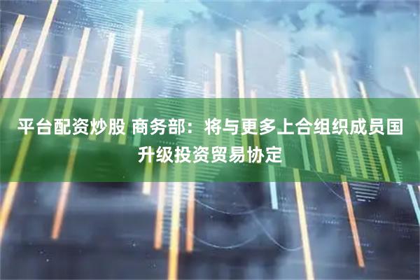 平台配资炒股 商务部：将与更多上合组织成员国升级投资贸易协定