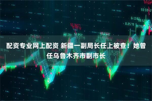配资专业网上配资 新疆一副局长任上被查！她曾任乌鲁木齐市副市长