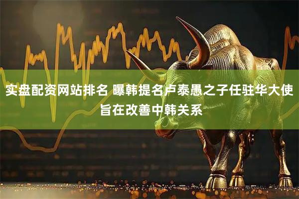实盘配资网站排名 曝韩提名卢泰愚之子任驻华大使 旨在改善中韩关系