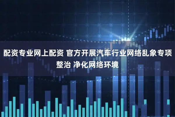 配资专业网上配资 官方开展汽车行业网络乱象专项整治 净化网络环境
