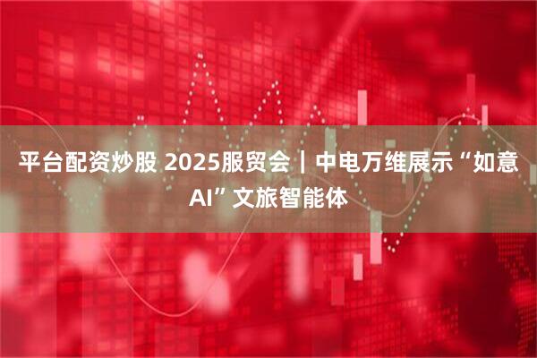 平台配资炒股 2025服贸会｜中电万维展示“如意AI”文旅智能体