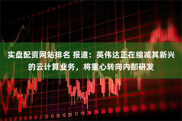 实盘配资网站排名 报道：英伟达正在缩减其新兴的云计算业务，将重心转向内部研发