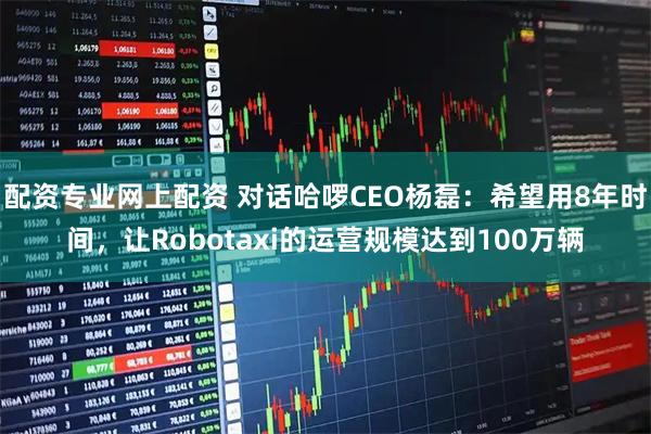 配资专业网上配资 对话哈啰CEO杨磊：希望用8年时间，让Robotaxi的运营规模达到100万辆