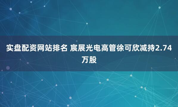 实盘配资网站排名 宸展光电高管徐可欣减持2.74万股