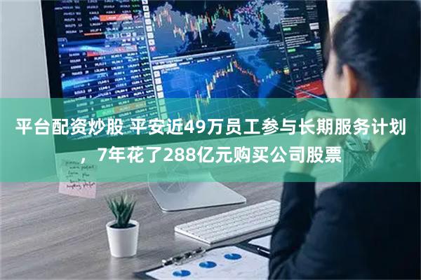 平台配资炒股 平安近49万员工参与长期服务计划，7年花了288亿元购买公司股票