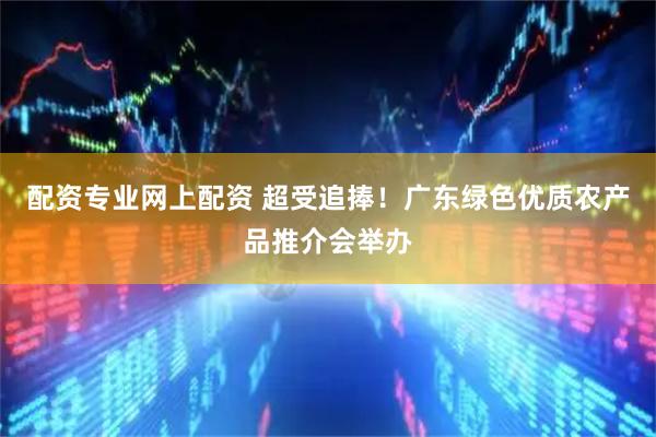 配资专业网上配资 超受追捧！广东绿色优质农产品推介会举办