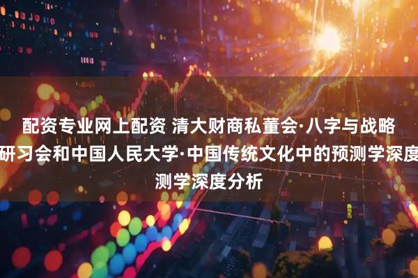 配资专业网上配资 清大财商私董会·八字与战略定位研习会和中国人民大学·中国传统文化中的预测学深度分析