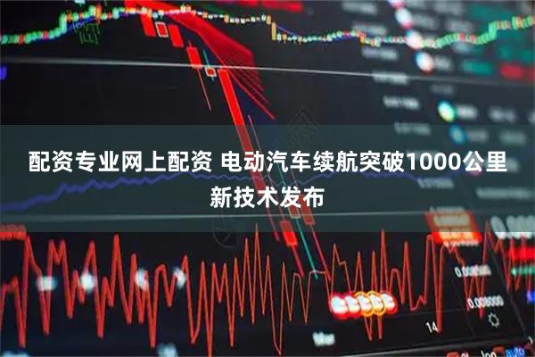 配资专业网上配资 电动汽车续航突破1000公里新技术发布
