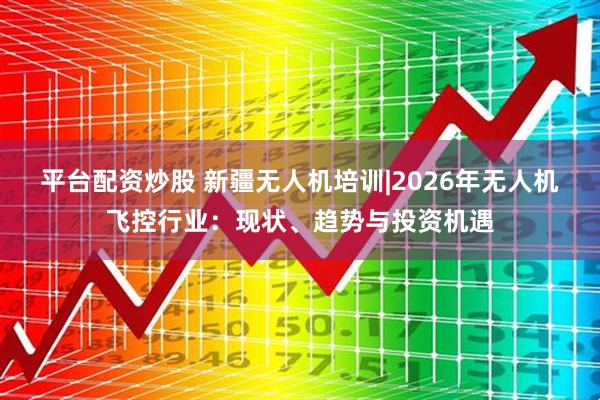 平台配资炒股 新疆无人机培训|2026年无人机飞控行业:现状、趋势与投资机遇