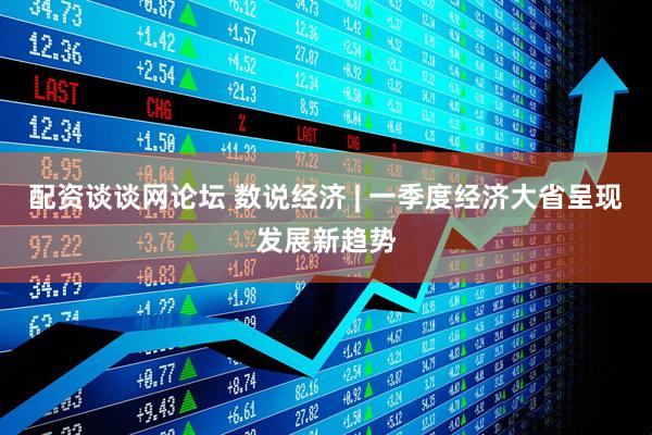 配资谈谈网论坛 数说经济 | 一季度经济大省呈现发展新趋势