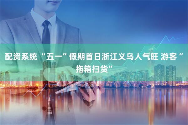 配资系统 “五一”假期首日浙江义乌人气旺 游客“拖箱扫货”