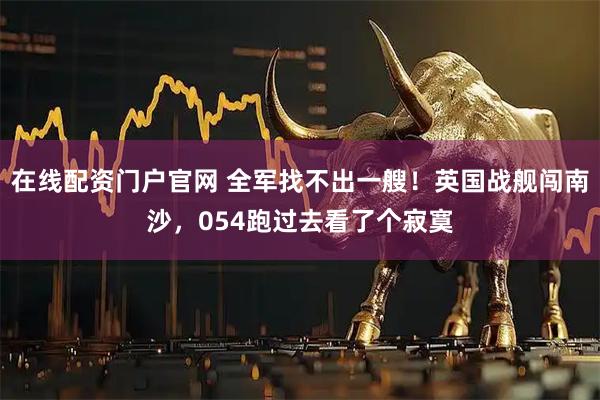 在线配资门户官网 全军找不出一艘！英国战舰闯南沙，054跑过去看了个寂寞