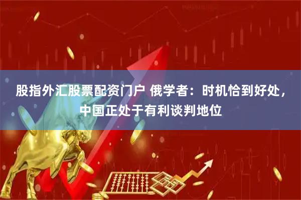股指外汇股票配资门户 俄学者：时机恰到好处，中国正处于有利谈判地位