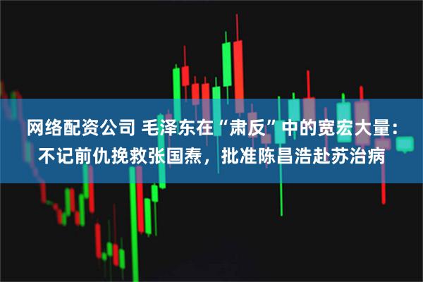 网络配资公司 毛泽东在“肃反”中的宽宏大量：不记前仇挽救张国焘，批准陈昌浩赴苏治病