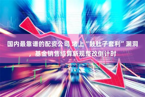 国内最靠谱的配资公司 堵上“鼓肚子套利”漏洞，基金销售结算新规整改倒计时