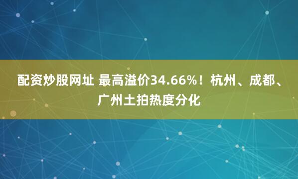 配资炒股网址 最高溢价34.66%！杭州、成都、广州土拍热度分化
