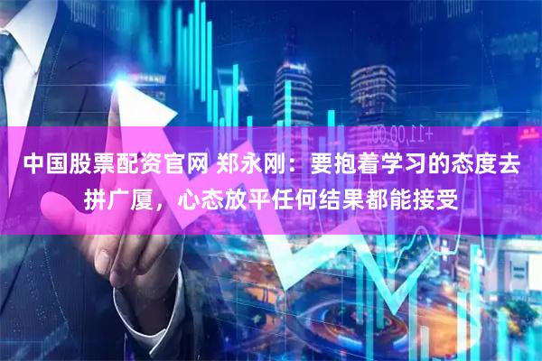 中国股票配资官网 郑永刚：要抱着学习的态度去拼广厦，心态放平任何结果都能接受