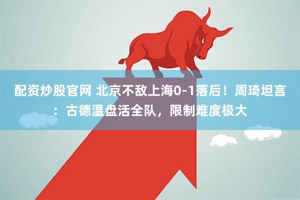 配资炒股官网 北京不敌上海0-1落后！周琦坦言：古德温盘活全队，限制难度极大