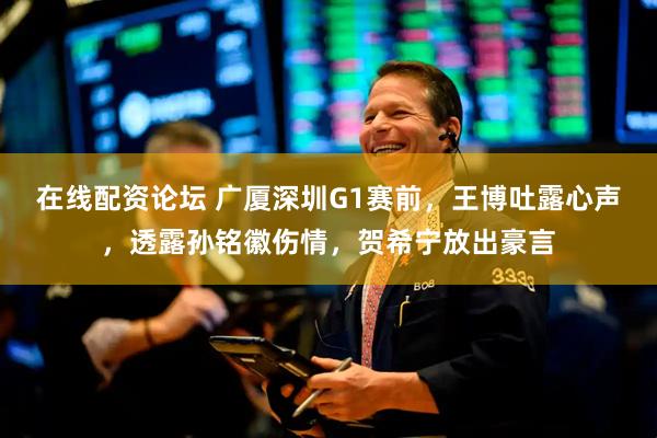 在线配资论坛 广厦深圳G1赛前，王博吐露心声，透露孙铭徽伤情，贺希宁放出豪言