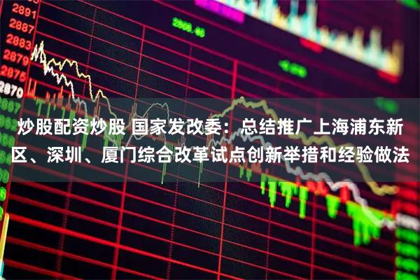 炒股配资炒股 国家发改委：总结推广上海浦东新区、深圳、厦门综合改革试点创新举措和经验做法