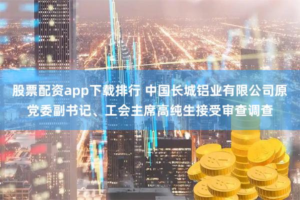 股票配资app下载排行 中国长城铝业有限公司原党委副书记、工会主席高纯生接受审查调查