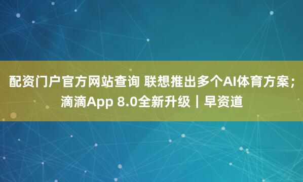 配资门户官方网站查询 联想推出多个AI体育方案；滴滴App 8.0全新升级｜早资道
