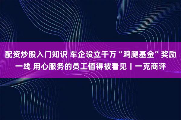 配资炒股入门知识 车企设立千万“鸡腿基金”奖励一线 用心服务的员工值得被看见丨一克商评